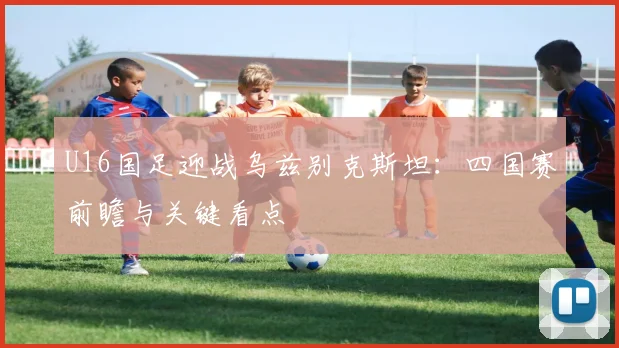 U16国足迎战乌兹别克斯坦：四国赛前瞻与关键看点
