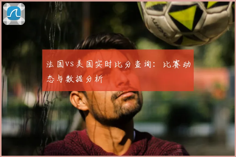 法国vs美国实时比分查询:比赛动态与数据分析