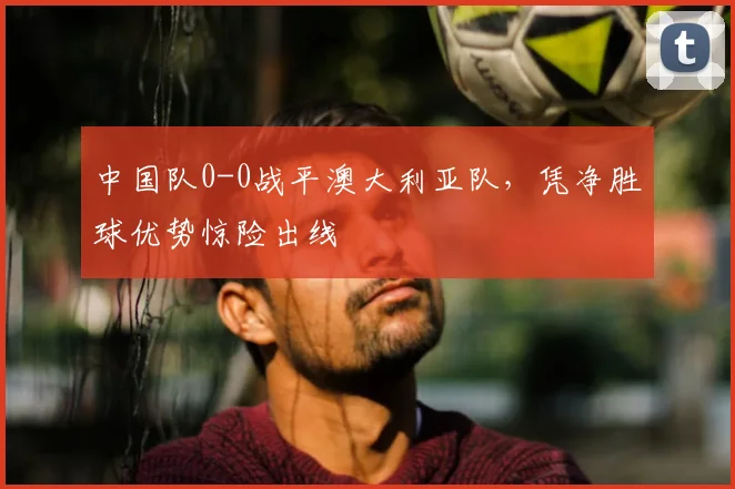 中国队0-0战平澳大利亚队，凭净胜球优势惊险出线