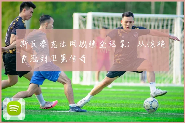 斯瓦泰克法网战绩全记录：从惊艳首冠到卫冕传奇