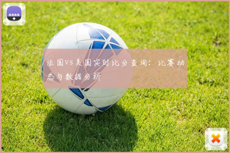 法国vs美国实时比分查询：比赛动态与数据分析