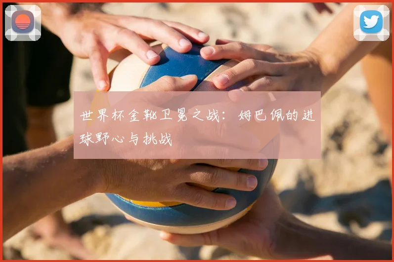 世界杯金靴卫冕之战:姆巴佩的进球野心与挑战