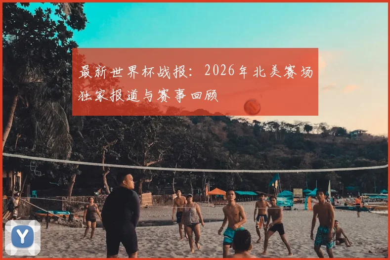 最新世界杯战报：2026年北美赛场独家报道与赛事回顾