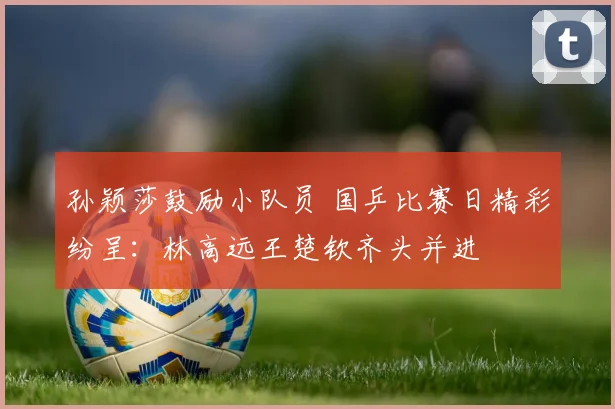 孙颖莎鼓励小队员 国乒比赛日精彩纷呈：林高远王楚钦齐头并进