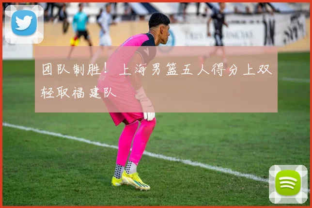 团队制胜！上海男篮五人得分上双轻取福建队