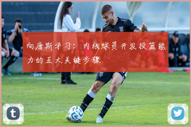 向唐斯学习：内线球员开发投篮能力的五大关键步骤