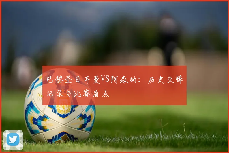 巴黎圣日耳曼VS阿森纳：历史交锋记录与比赛看点