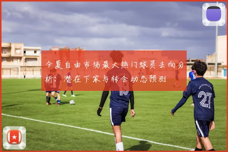 今夏自由市场最大热门球员去向分析:潜在下家与转会动态预测