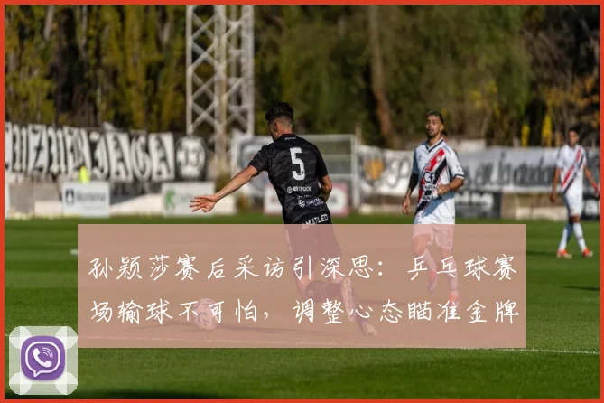 孙颖莎赛后采访引深思：乒乓球赛场输球不可怕，调整心态瞄准金牌