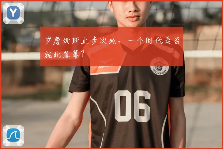 岁詹姆斯止步次轮，一个时代是否就此落幕？