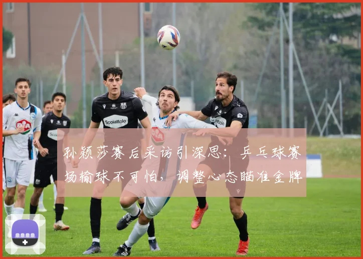 孙颖莎赛后采访引深思：乒乓球赛场输球不可怕，调整心态瞄准金牌
