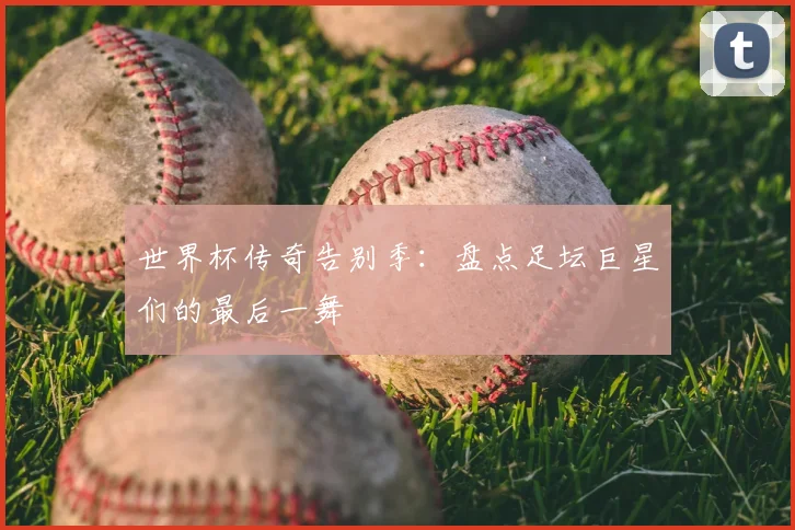世界杯传奇告别季：盘点足坛巨星们的最后一舞