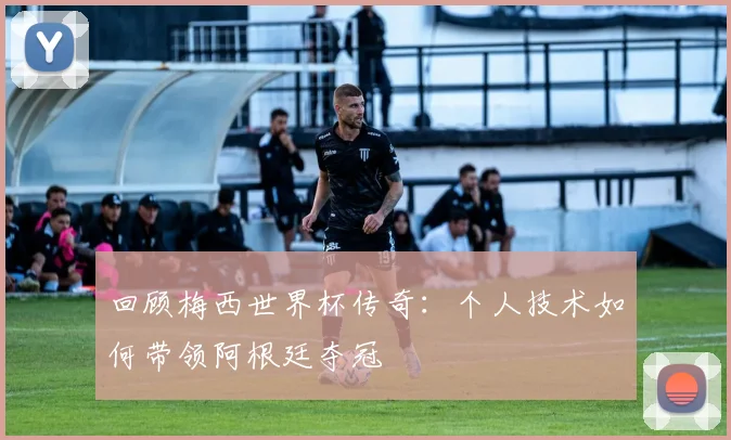 回顾梅西世界杯传奇:个人技术如何带领阿根廷夺冠