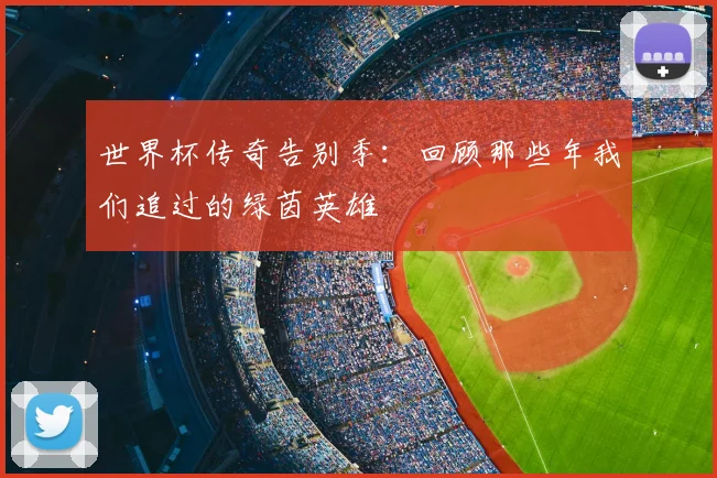 世界杯传奇告别季：回顾那些年我们追过的绿茵英雄